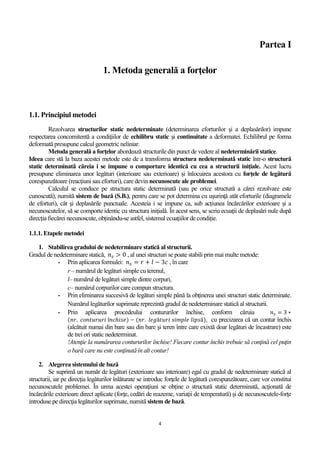 4
Partea I
1. Metoda generală a forţelor
1.1. Principiul metodei
Rezolvarea structurilor static nedeterminate (determinarea eforturilor şi a deplasărilor) impune
respectarea concomitentă a condiţiilor de echilibru static şi continuitate a deformatei. Echilibrul pe forma
deformată presupune calcul geometric neliniar.
Metoda generală a forţelor abordează structurile din punct de vedere al nedeterminării statice.
Ideea care stă la baza acestei metode este de a transforma structura nedeterminată static într-o structură
static determinată căreia i se impune o comportare identică cu cea a structurii iniţiale. Acest lucru
presupune eliminarea unor legături (interioare sau exterioare) și înlocuirea acestora cu forțele de legătură
corespunzătoare (reacțiuni sau eforturi), care devin necunoscute ale problemei.
Calculul se conduce pe structura static determinată (sau pe orice structură a cărei rezolvare este
cunoscută), numită sistem de bază (S.B.), pentru care se pot determina cu uşurinţă atât eforturile (diagramele
de eforturi), cât şi deplasările punctuale. Acesteia i se impune ca, sub acțiunea încărcărilor exterioare și a
necunoscutelor, să se comporte identic cu structura inițială. În acest sens, se scriu ecuații de deplasări nule după
direcția fiecărei necunoscute, obținându-se astfel, sistemul ecuațiilor de condiție.
1.1.1. Etapele metodei
1. Stabilirea gradului de nedeterminare statică al structurii.
Gradul de nedeterminare statică, 𝑛 𝑠 > 0 , al unei structuri se poate stabili prin mai multe metode:
- Prin aplicarea formulei: 𝑛 𝑠 = 𝑟 + 𝑙 − 3𝑐 , în care
r – numărul de legături simple cu terenul,
l– numărul de legături simple dintre corpuri,
c– numărul corpurilor care compun structura.
- Prin eliminarea succesivă de legături simple până la obţinerea unei structuri static determinate.
Numărul legăturilor suprimate reprezintă gradul de nedeterminare statică al structurii.
- Prin aplicarea procedeului contururilor închise, conform căruia 𝑛 𝑠 = 3 ∗
(𝑛𝑟. 𝑐𝑜𝑛𝑡𝑢𝑟𝑢𝑟𝑖 î𝑛𝑐ℎ𝑖𝑠𝑒) − (𝑛𝑟. 𝑙𝑒𝑔ă𝑡𝑢𝑟𝑖 𝑠𝑖𝑚𝑝𝑙𝑒 𝑙𝑖𝑝𝑠ă), cu precizarea că un contur închis
(alcătuit numai din bare sau din bare şi teren între care exixtă doar legături de încastrare) este
de trei ori static nedeterminat.
!Atenţie la numărarea contururilor închise! Fiecare contur închis trebuie să conţină cel puţin
o bară care nu este conţinută în alt contur!
2. Alegerea sistemului de bază
Se suprimă un număr de legături (exterioare sau interioare) egal cu gradul de nedeterminare statică al
structurii, iar pe direcţia legăturilor înlăturate se introduc forţele de legătură corespunzătoare, care vor constitui
necunoscutele problemei. În urma acestei operaţiuni se obține o structură static determinată, acţionată de
încărcările exterioare direct aplicate (forţe, cedări de reazeme, variaţii de temperatură) şi de necunoscutele-forţe
introduse pe direcţia legăturilor suprimate, numită sistem de bază.
 