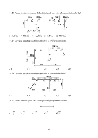43
1.4.24. Pentru structura și sistemul de bază din figură, care este valoarea coeficientului Δ2f?
a) -25,6/EI0 b) 52,5/EI0 c) -42,0/EI0 d) 18,5/EI0 e) -33,0/ EI0
1.4.25. Care este gradul de nedeterminare statică al structurii din figură?
a) 2 b) 1 c) 3 d) 0 e) 4
1.4.26. Care este gradul de nedeterminare statică al structurii din figură?
a) 0 b) 2 c) 3 d) 4 e) 1
1.4.27. Pentru bara din figură, care este expresia rigidității la rotire de nod?
a)
4𝐸𝐼
𝑙
b)
4𝐸𝐼
𝑙2 c)
3𝐸𝐼
𝑙
d)
𝐸𝐼
𝑙
e)
3𝐸𝐼
𝑙2
 