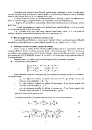 5
Sistemul de bază, rezultat în urma eliminării unui număr de legături egal cu gradul de nederminare
statică al structurii, trebuie să fie corect din punct de vedere al asigurării invariabilităţii geometrice şi fixării faţă
de teren, adică să nu prezinte zone de mecanism sau sistem critic.
În vederea reducerii volumului de calcul (prin anularea unor coeficienţi secundari, sau obţinerea unor
relaţii de calcul mai simple), la alegerea sistemului de bază se au în vedere următoarele aspecte:
- diagrama de moment încovoietor din forţe exterioare pe sistemul de bază să se extindă pe cât mai
puţine bare,
- pe barele structurii diagramele de moment din forţele exterioare să rezulte de forme geometrice cu
arie cunoscută (parabolă, triunghi, dreptunghi),
- Se recomandă alegerea de necunoscute momente încovoietoare, pentru că, în urma rezolvării
sistemului de ecuații, acestea sunt chiar eforturile finale din secțiunile respective.
3. Trasarea diagramelor de moment pe sistemul de bază
Sistemul de bază, astfel obţinut, se încarcă succesiv cu forţele exterioare şi cu fiecare necunoscută egală
cu unitatea şi se trasează diagramele de moment încovoietor aferente: 𝑀𝑓, respectiv 𝑚𝑖,( 𝑖 = 1, 𝑛 𝑠
̅̅̅̅̅̅).
4. Scrierea şi rezolvarea sistemului ecuaţiilor de condiţie
Se scrie condiţia ca sistemul de bază încărcat cu forţele exterioare date şi cu necunoscutele-forţe să se
comporte identic cu structura iniţială (nedeterminată static). Condiția de continuitate a deformatei structurii se
exprimă prin impunerea de deplasări nule* pe direcţia legăturilor suprimate (în realitate deplasarea este blocată
de legătura respectivă). Rezultă astfel, un sistem de n ecuaţii (n=ns) cu n necunoscute (o ecuaţie pentru fiecare
legătură suprimată).
Sistemul ecuațiilor de condiție, pentru încărcările exterioare aplicate structurii, are formele:
 Cazul încărcării cu forţe exterioare
{
𝛿11 𝑋1 + 𝛿12 𝑋2 + ⋯ + 𝛿1𝑛 𝑋 𝑛 + ∆1𝑓= 0
𝛿𝑖1 𝑋1 + 𝛿𝑖2 𝑋2 + ⋯ + 𝛿𝑖𝑛 𝑋 𝑛 + ∆𝑖𝑓= 0
𝛿 𝑛1 𝑋1 + 𝛿 𝑛2 𝑋2 + ⋯ + 𝛿 𝑛𝑛 𝑋 𝑛 + ∆ 𝑛𝑓= 0
(1)
Toţi coeficienţii necunoscutelor şi termenii liberi au semnificaţia de deplasări ale punctelor de aplicaţie
ale necunoscutelor:
 𝛿𝑖𝑖 este deplasarea punctului de aplicaţie al necunoscutei 𝑋𝑖 pe direcţia acesteia, din
încărcarea sistemului de bază cu 𝑋𝑖 = 1,
 𝛿𝑖𝑗 este deplasarea punctului de aplicaţie al necunoscutei 𝑋𝑖 pe direcţia acesteia, din
încărcarea sistemului de bază cu 𝑋𝑗 = 1,
 ∆𝑖𝑓 este deplasarea punctului de aplicaţie al necunoscutei 𝑋𝑖 pe direcţia acesteia, din
încărcarea sistemului de bază cu forţele exterioare direct aplicate.
Expresiile acestor deplasări punctuale sunt:
Coeficienții necunoscutelor nu depind de tipul încărcării, și se calculează cu formulele:
𝛿𝑖𝑖 = ∫
mxi
2
EI
dx + ∫
nxi
2
EA
dx + ∫ k
txi
2
GA
dx (2)
𝛿𝑖𝑗 = 𝛿𝑗𝑖 = ∫
mxi
mxj
EI
dx + ∫
nxi
nxj
EA
dx + ∫ k
txi
txj
GA
dx (3)
∆𝑖𝑓= ∫
Mxf
mxi
EI
dx + ∫
Nxf
nxi
EA
dx + ∫ k
Txf
txi
GA
dx (4)
 