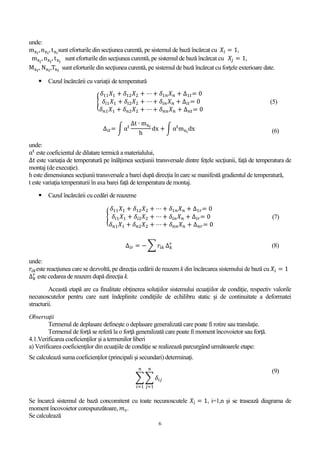 6
unde:
mxi
,nxi
, txi
sunt eforturile din secţiunea curentă, pe sistemul de bază încărcat cu 𝑋𝑖 = 1,
mxj
, nxj
, txj
sunt eforturile din secţiunea curentă, pe sistemul de bază încărcat cu 𝑋𝑗 = 1,
Mxf
, Nxf
,Txf
sunt eforturile din secţiunea curentă, pe sistemul de bază încărcat cu forţele exterioare date.
 Cazul încărcării cu variaţii de temperatură
{
𝛿11 𝑋1 + 𝛿12 𝑋2 + ⋯ + 𝛿1𝑛 𝑋 𝑛 + ∆1𝑡= 0
𝛿𝑖1 𝑋1 + 𝛿𝑖2 𝑋2 + ⋯ + 𝛿𝑖𝑛 𝑋 𝑛 + ∆𝑖𝑡= 0
𝛿 𝑛1 𝑋1 + 𝛿 𝑛2 𝑋2 + ⋯ + 𝛿 𝑛𝑛 𝑋 𝑛 + ∆ 𝑛𝑡= 0
(5)
∆𝑖𝑡= ∫ αt
∆t ∙ mxi
h
dx + ∫ αt
mxi
dx (6)
unde:
αt
este coeficientul de dilatare termică a materialului,
∆t este variaţia de temperatură pe înălţimea secţiunii transversale dintre feţele secţiunii, față de temperatura de
montaj (de execuție).
h este dimensiunea secţiunii transversale a barei după direcția în care se manifestă gradientul de temperatură,
t este variaţia temperaturii în axa barei faţă de temperatura de montaj.
 Cazul încărcării cu cedări de reazeme
{
𝛿11 𝑋1 + 𝛿12 𝑋2 + ⋯ + 𝛿1𝑛 𝑋 𝑛 + ∆1𝑟= 0
𝛿𝑖1 𝑋1 + 𝛿𝑖2 𝑋2 + ⋯ + 𝛿𝑖𝑛 𝑋 𝑛 + ∆𝑖𝑟= 0
𝛿 𝑛1 𝑋1 + 𝛿 𝑛2 𝑋2 + ⋯ + 𝛿 𝑛𝑛 𝑋 𝑛 + ∆ 𝑛𝑟= 0
(7)
∆𝑖𝑟 = − ∑ 𝑟𝑖𝑘 ∆ 𝑘
𝑟
(8)
unde:
𝑟𝑖𝑘este reacţiunea care se dezvoltă, pe direcţia cedării de reazem k din încărcarea sistemului de bază cu 𝑋𝑖 = 1
∆ 𝑘
𝑟
este cedarea de reazem după direcţia k.
Această etapă are ca finalitate obţinerea soluţiilor sistemului ecuaţiilor de condiţie, respectiv valorile
necunoscutelor pentru care sunt îndeplinite condiţiile de echilibru static şi de continuitate a deformatei
structurii.
Observaţii
Termenul de deplasare defineşte o deplasare generalizată care poate fi rotire sau translaţie.
Termenul de forţă se referă la o forţă generalizată care poate fi moment încovoietor sau forţă.
4.1.Verificarea coeficienților și a termenilor liberi
a) Verificarea coeficienţilor din ecuaţiile de condiţie se realizează parcurgând următoarele etape:
Se calculează suma coeficienţilor (principali şi secundari) determinaţi.
∑ ∑ 𝛿𝑖𝑗
𝑛
𝑗=1
𝑛
𝑖=1
(9)
Se încarcă sistemul de bază concomitent cu toate necunoscutele 𝑋𝑖 = 1, i=1,n şi se trasează diagrama de
moment încovoietor corespunzătoare, 𝑚 𝑠.
Se calculează
 