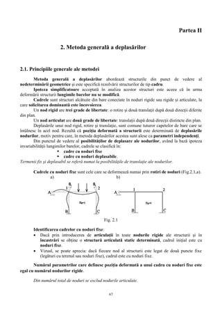 67
Partea II
2. Metoda generală a deplasărilor
2.1. Principiile generale ale metodei
Metoda generală a deplasărilor abordează structurile din punct de vedere al
nedeterminării geometrice şi este specifică rezolvării structurilor de tip cadru.
Ipoteza simplificatoare acceptată în analiza acestor structuri este aceea că în urma
deformării structurii lungimile barelor nu se modifică.
Cadrele sunt structuri alcătuite din bare conectate în noduri rigide sau rigide și articulate, la
care solicitarea dominantă este încovoierea.
Un nod rigid are trei grade de libertate: o rotire şi două translaţii după două direcţii diferite
din plan.
Un nod articulat are două grade de libertate: translaţii după două direcţii distincte din plan.
Deplasările unui nod rigid, rotire şi translaţie, sunt comune tuturor capetelor de bare care se
întâlnesc în acel nod. Rezultă că poziţia deformată a structurii este determinată de deplasările
nodurilor, motiv pentru care, în metoda deplasărilor acestea sunt alese ca parametri independenţi.
Din punctul de vedere al posibilităţilor de deplasare ale nodurilor, având la bază ipoteza
invariabilităţii lungimilor barelor, cadrele se clasifică în:
 cadre cu noduri fixe
 cadre cu noduri deplasabile.
Termenii fix şi deplasabil se referă numai la posibilităţile de translaţie ale nodurilor.
Cadrele cu noduri fixe sunt cele care se deformează numai prin rotiri de noduri (Fig.2.1,a).
a) b)
Fig. 2.1
Identificarea cadrelor cu noduri fixe:
 Dacă prin introducerea de articulaţii în toate nodurile rigide ale structurii şi în
încastrări se obţine o structură articulată static determinată, cadrul iniţial este cu
noduri fixe.
 Vizual, se poate aprecia: dacă fiecare nod al structurii este legat de două puncte fixe
(legături cu terenul sau noduri fixe), cadrul este cu noduri fixe.
Numărul parametrilor care definesc poziţia deformată a unui cadru cu noduri fixe este
egal cu numărul nodurilor rigide.
Din numărul total de noduri se exclud nodurile articulate.
 