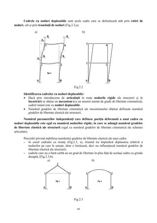 68
Cadrele cu noduri deplasabile sunt acele cadre care se deformează atât prin rotiri de
noduri, cât şi prin translaţii de noduri (Fig.2.2,a).
a) b)
Fig.2.2
Identificarea cadrelor cu noduri deplasabile:
 Dacă prin introducerea de articulaţii în toate nodurile rigide ale structurii şi în
încastrări se obţine un mecanism (cu un anumit număr de grade de libertate cinematică),
cadrul iniţial este cu noduri deplasabile.
 Numărul gradelor de libertate cinematică ale mecanismului obţinut defineşte numărul
gradelor de libertate elastică ale structurii.
Numărul parametrilor independenţi care definesc poziţia deformată a unui cadru cu
noduri deplasabile este egal cu numărul nodurilor rigide, la care se adaugă numărul gradelor
de libertate elastică ale structurii (egal cu numărul gradelor de libertate cinematică ale schemei
articulate).
Precizări privind stabilirea numărului gradelor de libertate elastică ale unui cadru:
- în cazul cadrului cu tiranţi (Fig.2.3, a), tirantul nu împiedică deplasarea relativă a
nodurilor pe care le uneşte, doar o limitează, deci nu influenţează numărul gradelor de
libertate elastică ale structurii;
- cadrele care au o bară curbă au un grad de libertate în plus faţă de acelaşi cadru cu grinda
dreaptă, (Fig.2.3,b).
a) b)
Fig.2.3
 