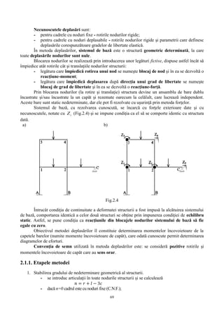 69
Necunoscutele deplasări sunt:
- pentru cadrele cu noduri fixe - rotirile nodurilor rigide;
- pentru cadrele cu noduri deplasabile - rotirile nodurilor rigide şi parametrii care definesc
deplasările corespunzătoare gradelor de libertate elastică.
În metoda deplasărilor, sistemul de bază este o structură geometric determinată, la care
toate deplasările nodurilor sunt nule.
Blocarea nodurilor se realizează prin introducerea unor legături fictive, dispuse astfel încât să
împiedice atât rotirile cât şi translaţiile nodurilor structurii:
- legătura care împiedică rotirea unui nod se numeşte blocaj de nod şi în ea se dezvoltă o
reacţiune-moment;
- legătura care împiedică deplasarea după direcţia unui grad de libertate se numeşte
blocaj de grad de libertate şi în ea se dezvoltă o reacţiune-forţă.
Prin blocarea nodurilor (la rotire şi translaţie) structura devine un ansamblu de bare dublu
încastrate şi/sau încastrate la un capăt şi rezemate oarecum la celălalt, care lucrează independent.
Aceste bare sunt static nedeterminate, dar ele pot fi rezolvate cu uşurinţă prin metoda forţelor.
Sistemul de bază, cu rezolvarea cunoscută, se încarcă cu forţele exterioare date şi cu
necunoscutele, notate cu iZ (Fig.2.4) şi se impune condiţia ca el să se comporte identic cu structura
dată.
a) b)
Fig.2.4
Întrucât condiţia de continuitate a deformatei structurii a fost impusă la alcătuirea sistemului
de bază, comportarea identică a celor două structuri se obţine prin impunerea condiţiei de echilibru
static. Astfel, se pune condiţia ca reacţiunile din blocajele nodurilor sistemului de bază să fie
egale cu zero.
Obiectivul metodei deplasărilor îl constituie determinarea momentelor încovoietoare de la
capetele barelor (numite momente încovoietoare de capăt), care odată cunoscute permit determinarea
diagramelor de eforturi.
Convenţia de semn utilizată în metoda deplasărilor este: se consideră pozitive rotirile şi
momentele încovoietoare de capăt care au sens orar.
2.1.1. Etapele metodei
1. Stabilirea gradului de nedeterminare geometrică al structurii.
- se introduc articulaţii în toate nodurile structurii și se calculează
𝑛 = 𝑟 + 𝑙 − 3𝑐
- dacă n=0 cadrul este cu noduri fixe (C.N.F.);
 