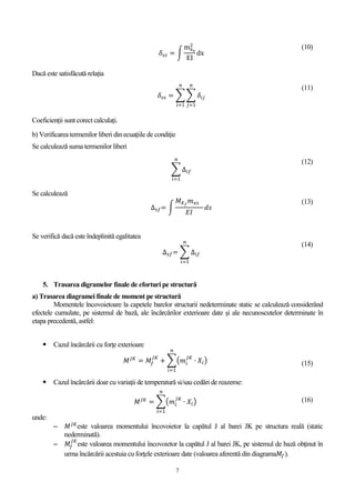 7
𝛿𝑠𝑠 = ∫
mxs
2
EI
dx
(10)
Dacă este satisfăcută relația
𝛿𝑠𝑠 = ∑ ∑ 𝛿𝑖𝑗
𝑛
𝑗=1
𝑛
𝑖=1
(11)
Coeficienții sunt corect calculați.
b) Verificarea termenilor liberi din ecuaţiile de condiţie
Se calculează suma termenilor liberi
∑ ∆𝑖𝑓
𝑛
𝑖=1
(12)
Se calculează
∆ 𝑠𝑓= ∫
𝑀 𝑋 𝑓
𝑚 𝑥𝑠
𝐸𝐼
𝑑𝑠
(13)
Se verifică dacă este îndeplinită egalitatea
∆ 𝑠𝑓= ∑ ∆𝑖𝑓
𝑛
𝑖=1
(14)
5. Trasarea digramelor finale de eforturi pe structură
a) Trasarea diagramei finale de moment pe structură
Momentele încovoietoare la capetele barelor structurii nedeterminate static se calculează considerând
efectele cumulate, pe sistemul de bază, ale încărcărilor exterioare date şi ale necunoscutelor determinate în
etapa precedentă, astfel:
 Cazul încărcării cu forţe exterioare
𝑀 𝐽𝐾
= 𝑀𝑓
𝐽𝐾
+ ∑(𝑚𝑖
𝐽𝐾
∙ 𝑋𝑖)
𝑛
𝑖=1
(15)
 Cazul încărcării doar cu variaţii de temperatură si/sau cedări de reazeme:
𝑀 𝐽𝐾
= ∑(𝑚𝑖
𝐽𝐾
∙ 𝑋𝑖)
𝑛
𝑖=1
(16)
unde:
 𝑀 𝐽𝐾
este valoarea momentului încovoietor la capătul J al barei JK pe structura reală (static
nederminată).
 𝑀𝑓
𝐽𝐾
este valoarea momentului încovoietor la capătul J al barei JK, pe sistemul de bază obţinut în
urma încărcării acestuia cu forţele exterioare date (valoarea aferentă din diagrama𝑀𝑓).
 