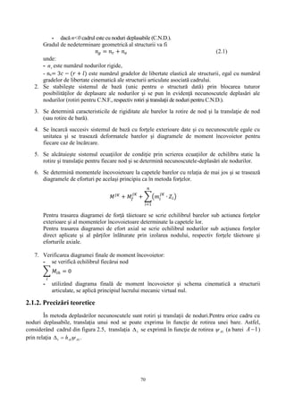 70
- dacă n<0 cadrul este cu noduri deplasabile (C.N.D.).
Gradul de nedeterminare geometrică al structurii va fi
𝑛 𝑔 = 𝑛 𝑟 + 𝑛 𝑒 (2.1)
unde:
- rn este numărul nodurilor rigide,
- ne= 3𝑐 − (𝑟 + 𝑙) este numărul gradelor de libertate elastică ale structurii, egal cu numărul
gradelor de libertate cinematică ale structurii articulate asociată cadrului.
2. Se stabileşte sistemul de bază (unic pentru o structură dată) prin blocarea tuturor
posibilităţilor de deplasare ale nodurilor şi se pun în evidenţă necunoscutele deplasări ale
nodurilor (rotiri pentru C.N.F., respectiv rotiri şi translaţii de noduri pentru C.N.D.).
3. Se determină caracteristicile de rigiditate ale barelor la rotire de nod şi la translaţie de nod
(sau rotire de bară).
4. Se încarcă succesiv sistemul de bază cu forţele exterioare date şi cu necunoscutele egale cu
unitatea şi se trasează deformatele barelor şi diagramele de moment încovoietor pentru
fiecare caz de încărcare.
5. Se alcătuieşte sistemul ecuaţiilor de condiţie prin scrierea ecuaţiilor de echilibru static la
rotire şi translaţie pentru fiecare nod şi se determină necunoscutele-deplasări ale nodurilor.
6. Se determină momentele încovoietoare la capetele barelor cu relaţia de mai jos şi se trasează
diagramele de eforturi pe acelaşi principiu ca în metoda forţelor.
𝑀 𝐽𝐾
+ 𝑀𝑓
𝐽𝐾
+ ∑(𝑚𝑖
𝐽𝐾
∙ 𝑍𝑖)
𝑛
𝑖=1
Pentru trasarea diagramei de forţă tăietoare se scrie echilibrul barelor sub actiunea forţelor
exterioare şi al momentelor încovoietoare determinate la capetele lor.
Pentru trasarea diagramei de efort axial se scrie echilibrul nodurilor sub acţiunea forţelor
direct aplicate şi al părţilor înlăturate prin izolarea nodului, respectiv forţele tăietoare şi
eforturile axiale.
7. Verificarea diagramei finale de moment încovoietor:
- se verifică echilibrul fiecărui nod
∑ 𝑀𝑖ℎ = 0
𝑖
- utilizând diagrama finală de moment încovoietor şi schema cinematică a structurii
articulate, se aplică principiul lucrului mecanic virtual nul.
2.1.2. Precizări teoretice
În metoda deplasărilor necunoscutele sunt rotiri şi translaţii de noduri.Pentru orice cadru cu
noduri deplasabile, translaţia unui nod se poate exprima în funcţie de rotirea unei bare. Astfel,
considerând cadrul din figura 2.5, translaţia 1 se exprimă în funcţie de rotirea 1A (a barei 1A )
prin relaţia 111 AAh  .
 