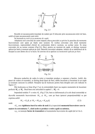 71
Fig. 2.5
Rezultă că necunoscutele-translaţii de noduri pot fi înlocuite prin necunoscute-rotiri de bare,
astfel că toate necunoscutele sunt rotiri.
Se lucrează cu rotiri şi cu momente de capăt.
Adoptarea noii convenţii de semn impune câteva precizări cu privire la perechea de momente
încovoietoare care apare pe feţele unei secţiuni. În vechea convenţie cele două momente
încovoietoare, reprezentând efectul de continuitate dintr-o secţiune, au acelaşi semn. În noua
convenţie ele au semne contrare (Fig.2.6). Deci, pentru un moment de capăt, se disting: moment
aplicat pe bară şi moment aplicat pe nod. Datorită convenţiei adoptate, trebuie să se stabilească de la
început cu care dintre ele se va lucra. Se convine să se opereze cu momentele aplicate pe bare.
Fig. 2.6
Blocarea nodurilor de cadru la rotire şi translaţie produce o separare a barelor. Astfel, din
punct de vedere al rezemării, se disting două tipuri de bare, dublu încastrate şi încastrate la un capăt
şi rezemate oarecum la celălalt. Situaţiile tip de încărcare pentru bara dreaptă sunt cele indicate în
figura 2.7.
Din încărcarea cu forţe (Fig.2.7,a), la extremităţile barei iau naştere momentele de încastrare
perfectă hiM şi ihM . Dacă bara este articulată la capătul i , 0ihM .
Impunând nodului h o rotire h (Fig.2.7,b), bara se deformează şi la cele două extremităţi se
dezvoltă momentele încovoietoare hiM şi ihM , care pe baza ipotezei proporţionalităţii se pot
exprima astfel:
hhihi KM  şi hhihihihiih KMM   (2.2)
unde:
- hiK este rigiditatea barei la rotire de nod (h) şi reprezintă momentul încovoietor care ia
naştere la extremitatea h , când acolo se produce o rotire egală cu unitatea,
- hi se numeşte factor de transmitere al momentului încovoietor de capăt (de la h la i).
 