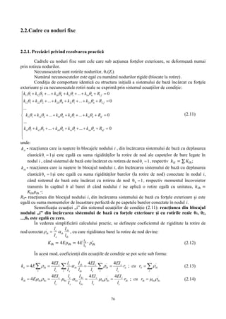 76
2.2.Cadre cu noduri fixe
2.2.1. Precizări privind rezolvarea practică
Cadrele cu noduri fixe sunt cele care sub acţiunea forţelor exterioare, se deformează numai
prin rotirea nodurilor.
Necunoscutele sunt rotirile nodurilor, θi (Zi).
Numărul necunoscutelor este egal cu numărul nodurilor rigide (blocate la rotire).
Condiţia de comportare identică cu structura iniţială a sistemului de bază încărcat cu forţele
exterioare şi cu necunoscutele rotiri reale se exprimă prin sistemul ecuaţiilor de condiţie:
11 1 12 2 1 1 1 1
12 1 22 2 2 2 2 2
1 1 2 2
1 1 2 2
... ... 0
... ... 0
...
... ... 0
...
... ... 0
h h i i n n f
h h i i n n f
i i ih h ii i in n if
n n nh h ni i nn n nf
k k k k k R
k k k k k R
k k k k k R
k k k k k R
    
    
    
    
       

       


       


       


(2.11)
unde:
iik - reacţiunea care ia naştere în blocajele nodului i , din încărcarea sistemului de bază cu deplasarea
elastică 1θi  şi este egală cu suma rigidităţilor la rotire de nod ale capetelor de bare legate în
nodul i , când sistemul de bază este încărcat cu rotirea de nod 1θi  , respectiv 𝑘𝑖𝑖 = ∑ 𝐾𝑖ℎ;
ihk - reacţiunea care ia naştere în blocajul nodului i, din încărcarea sistemului de bază cu deplasarea
elastică 1θh  şi este egală cu suma rigidităţilor barelor (la rotire de nod) conectate în nodul i,
când sistemul de bază este încărcat cu rotirea de nod 1θh  , respectiv momentul încovoietor
transmis în capătul h al barei ih când nodului i ise aplică o rotire egală cu unitatea, 𝑘𝑖ℎ =
𝐾𝑖ℎ 𝜇𝑖ℎ ∙;
Rif- reacţiunea din blocajul nodului i, din încărcarea sistemului de bază cu forţele exterioare şi este
egală cu suma momentelor de încastrare perfectă de pe capetele barelor conectate în nodul i.
Semnificaţia ecuaţiei „i” din sistemul ecuaţiilor de condiţie (2.11): reacţiunea din blocajul
nodului „i” din încărcarea sistemului de bază cu forţele exterioare şi cu rotirile reale θ1, θ2,
...,θn este egală cu zero.
În vederea simplificării calculului practic, se defineşte coeficientul de rigiditate la rotire de
nod corectat
ih
ih
ih
c
c
ih
l
I
I
l
 '
, cu care rigiditatea barei la rotire de nod devine:
𝐾𝑖ℎ = 4𝐸𝜌𝑖ℎ = 4𝐸
𝐼 𝑐
𝑙 𝑐
∙ 𝜌𝑖ℎ
′
(2.12)
În acest mod, coeficienţii din ecuaţiile de condiţie se pot scrie sub forma:
  
i
ihiiii
c
c
i i
ih
c
c
ih
ih
ih
c
c
c
c
i
ihii rcur
l
EI
l
EI
l
I
I
l
l
EI
Ek ''
;
444
4  (2.13)
''
;
444
4 hihiihih
c
c
hihi
c
c
hi
hi
hi
c
c
hi
c
c
hihiih rcur
l
EI
l
EI
l
I
I
l
l
EI
Ek   (2.14)
 