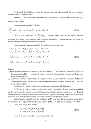 77
Coeficientul de rigiditate la rotire de nod corectat este adimensional, dar are o valoare
proporţională cu rigiditatea barei.
Raportul
c
c
I
l
este un raport convenabil ales, astfel încât să rezulte pentru coeficienţii '
ih
valori cât mai simple.
Cu aceste notaţii ecuaţia „i” devine
  0......
4
2211  ifniniiihihii
c
c
Rrrrrr
l
EI
 (2.15)
Dacă se face substituţia nii
c
c
i
l
EI
Z ,1
4

  , numită rotire corectată, se obţine sistemul
ecuaţiilor de condiţie cu necunoscute rotiri corectate. Se observă că rotirea corectată are unităţi de
măsură corespunzătoare unui moment încovoietor.
Cu aceste notaţii, sistemul ecuaţiilor de condiţie se scrie sub forma:















0......
.
0......
.
0......
0......
2211
2211
2222222112
1111212111
nfnnninihnhnn
ifniniiihihii
fnniihh
fnniihh
RZrZrZrZrZr
RZrZrZrZrZr
RZrZrZrZrZr
RZrZrZrZrZr
(2.16)
în care:
iir - reacţiunea corectată care ia naştere în blocajele nodului „i”, din încărcarea sistemului de bază cu
deplasarea elastică 1Zi  . Unitatea de măsură (moment) este adusă de necunoscuta Zi, cu care
acesta este multiplicat;
ihr - reacţiunea corectată care ia naştere în blocajele nodului „i”, din încărcarea sistemului de bază cu
deplasarea elastică 1Zh  . Unitatea de măsură (moment) este adusă de necunoscuta Zh, cu care
acesta este multiplicat.
Coeficienţii iir , numiţi coeficienţi principali, sunt întotdeauna diferiţi de zero.
Coeficienţii ,( )ihr i h , numiţi coeficienţi secundari, sunt diferiţi de zero numai atunci când
cei doi indici identifică o bară. Mai mult, în baza reciprocităţii reacţiunilor unitare, hiih rr  . Rezultă
că matricea coeficienţilor necunoscutelor este simetrică și pozitiv definită şi conţine mulţi coeficienţi
secundari nuli, ceea ce simplifică mult rezolvarea sistemului ecuaţiilor de condiţie.
După obţinerea valorilor rotirilor nodurilor,  iiZ  , se trece la determinarea momentelor
încovoietoare de la capetele barelor, folosind relaţiile (2.8), (2.9) şi (2.10), în care 0hi , astfel:
- bara ih  uneşte două noduri
 
 iihhhihiihih
iihihhhihihi
EM
EM




4
4
M
M
(2.17)
- bara ih  uneşte un nod cu o încastrare perfectă (i)
 