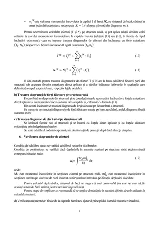 8
 𝑚𝑖
𝐽𝐾
este valoarea momentului încovoietor la capătul J al barei JK, pe sistemul de bază, obţinut în
urma încărcării acestuia cu necuoscuta 𝑋𝑖 = 1 (valoarea aferentă din diagrama 𝑚𝑖).
Pentru determinarea celorlalte eforturi (T şi N), pe structura reală, se pot aplica relaţii similare celei
utilizate la calculul momentelor încovoietoare la capetele barelor (relațiile (15) sau (16), în funcție de tipul
încărcării exterioare), ceea ce impune trasarea diagramelor de eforturi din încărcarea cu forțe exterioare
(𝑇𝑓, 𝑁𝑓), respectiv cu fiecare necunoscută egală cu unitatea ( 𝑡𝑖, 𝑛𝑖):
𝑇 𝐽𝐾
= 𝑇𝑓
𝐽𝐾
+ ∑(𝑡𝑖
𝐽𝐾
∙ 𝑋𝑖)
𝑛
𝑖=1
(17)
𝑁 𝐽𝐾
= 𝑁𝑓
𝐽𝐾
+ ∑(𝑛𝑖
𝐽𝐾
∙ 𝑋𝑖)
𝑛
𝑖=1
(18)
O altă metodă pentru trasarea diagramelor de eforturi T şi N are la bază echilibrul fiecărei părți din
structură sub acţiunea forţelor exterioare direct aplicate şi a părţilor înlăturate (eforturile în secţiunile care
delimiteză corpul: capetele barei, respectiv feţele nodului).
b) Trasarea diagramei de forţă tăietoare pe structura reală
Fiecare bară se desprinde din structură şi se consideră simplu rezemată şi încărcată cu forţele exterioare
direct aplicate şi cu momentele încovoietoare de la capetele ei, calculate cu formula (15).
Din acestă încărcare se trasează diagrama de forţă tăietoare pe fiecare bară a structurii.
Se transcriu pe structură diagramele de forţă tăietoare trasate pe bare, rezultând, astfel, diagrama finală
a acestui efort.
c) Trasarea diagramei de efort axial pe structura reală
Se izolează fiecare nod al structurii şi se încarcă cu forţele direct aplicate şi cu forţele tăietoare
evidențiate prin îndepărtarea barelor.
Se scrie echilibrul nodului exprimat prin două ecuaţii de proiecţii după două direcţii din plan.
6. Verificarea diagramelor de eforturi
Condiţia de echilibru static: se verifică echilibrul nodurilor şi al barelor.
Condiţia de continuitate: se verifică dacă deplasările în anumite secţiuni pe structura static nedeterminată
corespund situaţiei reale.
∆𝑖= ∫
𝑀 𝑋 𝑚 𝑋 𝑖
0
𝐸𝐼
𝑑𝑥
(19)
unde:
MX este momentul încovoietor în secţiunea curentă pe structura reală, mxi
0
este momentul încovoietor în
secţiunea curentă pe sistemul de bază încărcat cu forţa unitate introdusă pe direcţia deplasării calculate.
Pentru calculul deplasărilor, sistemul de bază se alege cât mai convenabil (nu este necesar să fie
acelaşi sistem de bază utilizat pentru rezolvarea problemei).
Pentru etapa de verificare se recomandă să se verifice deplasările în secţiuni diferite de cele utilizate în
calculul structurii.
d) Verificarea momentelor finale de la capetele barelor cu ajutorul principiului lucrului mecanic virtual nul.
 