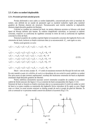 83
2.3. Cadre cu noduri deplasabile
2.3.1. Precizări privind calculul practic
Poziţia deformată a unui cadru cu noduri deplasabile, caracterizată prin rotiri şi translaţii de
noduri, este definită de un număr de parametri egal cu numărul nodurilor rigide plus numărul
gradelor de libertate elastică ale structurii. Necunoscutele sunt rotirile nodurilor şi deplasările
distincte după direcţiile gradelor de libertate.
Calculul se conduce pe sistemul de bază, iar pentru obţinerea acestuia se folosesc cele două
tipuri de blocaje definite mai înainte. În vederea simplificării calculului, se lucrează cu mărimi
corectate, respectiv cu coeficienţi de rigiditate corectaţi la rotire de nod şi coeficienţi de rigiditate
corectaţi la rotire de bară.
Sistemul ecuaţiilor de condiţie exprimă faptul că reacţiunile corectate din legăturile fictive ale
sistemului de bază, încărcat cu forţele exterioare date şi cu necunoscutele iZ , sunt egale cu zero.
Pentru cazul general, se scrie:
11 1 1 1 1 1 1 1
1 1
1 1
1 1
... ... 0
...
... ... 0
... ... 0
... ... 0
h h i i j j k k n n f
h hh h hi i hj j hk k hn n hf
i ih h ii i ij j ik k in n if
j jh h ji i jj j jk k jn n jf
r Z r Z r Z r Z r Z r Z R
r Z r Z r Z r Z r Z r Z R
r Z r Z r Z r Z r Z r Z R
r Z r Z r Z r Z r Z r Z R
r
        
        
        
        
1 1
1 1
... ... 0
...
... ... 0
k kh h ki i kj j kk k kn n kf
n nh h ni i nj j nk ki nn n nf
Z r Z r Z r Z r Z r Z R
r Z r Z r Z r Z r Z r Z R
        
        
(2.23)
Dacă i este un nod, ecuaţia 0iR arată că reacţiunea-moment din blocajul de nod este nulă.
Ea este numită ecuaţie de echilibru de nod şi se deosebeşte de cea scrisă în cazul cadrelor cu noduri
fixe prin aceea că apar termeni suplimentari, rezultaţi din încărcarea sistemului de bază cu deplasări
(translații) după direcţiile gradelor de libertate.
Pentru stabilirea elementelor necesare scrierii sistemului ecuaţiilor de condiţie se consideră
cadrul de formă oarecare din figura 2.12,a şi sistemul de bază corespunzător din figura 2.12,b.
Sistemul de bază se încarcă cu forţele exterioare date şi cu necunoscutele Zi (rotiri de noduri şi rotiri
de bare) şi se pune condiţia ca reacţiunile din legăturile fictive introduse să fie egale cu zero. După
cum s-a văzut, în cazul acestor structuri se disting ecuaţii de nod şi ecuaţii de grad de libertate. În
cele ce urmează se va prezenta modul concret de alcătuire al acestora (Fig.2.13).
a) b)
Fig.2.12
a) b)
 