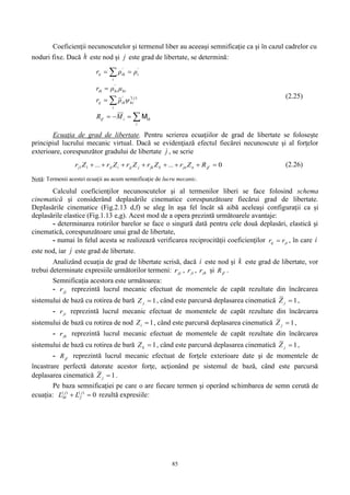 85
Coeficienţii necunoscutelor şi termenul liber au aceeaşi semnificaţie ca şi în cazul cadrelor cu
noduri fixe. Dacă h este nod şi j este grad de libertate, se determină:







i
ihiif
j'
hi
i
'
ihij
hi
'
hiih
'
i
i
'
ihii
MR
ψρr
μρr
ρρr
M
)( (2.25)
Ecuaţia de grad de libertate. Pentru scrierea ecuaţiilor de grad de libertate se foloseşte
principiul lucrului mecanic virtual. Dacă se evidenţiază efectul fiecărei necunoscute şi al forţelor
exterioare, corespunzător gradului de libertate j , se scrie
011  jfnjnkjkjjjijij RZr...ZrZrZr...Zr (2.26)
Notă: Termenii acestei ecuaţii au acum semnificaţie de lucru mecanic.
Calculul coeficienţilor necunoscutelor şi al termenilor liberi se face folosind schema
cinematică şi considerând deplasările cinematice corespunzătoare fiecărui grad de libertate.
Deplasările cinematice (Fig.2.13 d,f) se aleg în aşa fel încât să aibă aceleaşi configuraţii ca şi
deplasările elastice (Fig.1.13 e,g). Acest mod de a opera prezintă următoarele avantaje:
- determinarea rotirilor barelor se face o singură dată pentru cele două deplasări, elastică şi
cinematică, corespunzătoare unui grad de libertate,
- numai în felul acesta se realizează verificarea reciprocităţii coeficienţilor jiij rr  , în care i
este nod, iar j este grad de libertate.
Analizând ecuaţia de grad de libertate scrisă, dacă i este nod şi k este grad de libertate, vor
trebui determinate expresiile următorilor termeni: jjr , jir , jkr şi jfR .
Semnificaţia acestora este următoarea:
- jjr reprezintă lucrul mecanic efectuat de momentele de capăt rezultate din încărcarea
sistemului de bază cu rotirea de bară 1jZ , când este parcursă deplasarea cinematică 1jZ ,
- jir reprezintă lucrul mecanic efectuat de momentele de capăt rezultate din încărcarea
sistemului de bază cu rotirea de nod 1iZ , când este parcursă deplasarea cinematică 1jZ ,
- jkr reprezintă lucrul mecanic efectuat de momentele de capăt rezultate din încărcarea
sistemului de bază cu rotirea de bară 1kZ , când este parcursă deplasarea cinematică 1jZ ,
- jfR reprezintă lucrul mecanic efectuat de forţele exterioare date şi de momentele de
încastrare perfectă datorate acestor forţe, acţionând pe sistemul de bază, când este parcursă
deplasarea cinematică 1jZ .
Pe baza semnificaţiei pe care o are fiecare termen şi operând schimbarea de semn cerută de
ecuaţia: 0)()(
 j
f
j
M LL rezultă expresiile:
 
