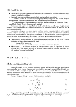 9
1.1.2. Precizări teoretice
 Necunoscutele în Metoda Forţelor sunt forţe care evidenţiază efectul legăturilor suprimate asupra
structurii în secţiunile modificate.
 Legăturile cu terenul exercită asupra secţiunilor în care sunt aplicate două acţiuni:
-conferă o libertate de deplasare concretizată prin posibilităţi de deplasare după anumite direcţii în
plan, proprietate cunoscută sub denumirea de grad de libertate al secţiunii de rezemare,
-dezvoltă forţe reactive asupra secţiunii de rezemare, pe direcţia deplasărilor împiedicate (respectiv
a gradelor de libertate blocate), denumite generic reacţiuni.
Suprimarea unei legături cu terenul este asociată cu introducerea unei forţe pe direcţia acesteia.
Valoarea forței de legătura (necunoscuta problemei) rezultă din impunerea condiţiei de deplasare nulă pe
direcţia legăturii înlăturate.
Suprimarea unei legături în structură (legătură interioară) produce deplasarea relativă a feţelor secţiunii
abordate. Refacerea continuităţii în aceste secţiuni se poate realiza, pe structura static determinată obţinută în
urma efectuării acestei operaţiuni, prin aplicarea unor perechi de eforturi de valoare necunoscută pe direcţia
legăturii suprimate şi impunerea condiţiei de deplasare relativă nulă pe direcţia legăturii suprimate.
 *Există situaţii în care deplasarea pe direcţia necunoscutelor este diferită de zero şi are o valoare
cunoscută sau care se poate determina prin calcul:
- cazul cedărilor de reazeme;
- cazul structurilor cu tiranţi, la care rezolvarea se face prin eliminarea tiranţilor.
 Orice ecuaţie „i” din sistemul ecuaţiilor de condiţie exprimă faptul că deplasarea pe direcţia
necunoscutei 𝑋𝑖 este egală cu zero (sau are o valoare cunoscută). Fiecare coeficient şi termenul liber
din ecuaţia „i” va avea primul indice „i”.
1.2. Cadre static nedeterminate
1.2.1. Particularităţi ale calculului practic
Aplicarea Metodei Forţelor la calculul structurilor alcătuite din bare drepte solicitate predominant la
încovoiere (cadre, grinzi) permite efectuarea unor simplificări în ceea ce priveşte calculul coeficienţilor şi a
termenilor liberi. Astfel, în relaţiile (2), (3), (4), ponderea momentului încovoietor în determinarea deplasărilor
punctuale este mult mai mare comparativ cu efectul celorlalte eforturi, acestea din urmă neinfluenţând practic
comportarea stucturii.
În aceste situaţii, coeficienţii şi termenii liberi se calculează cu relaţiile:
𝛿𝑖𝑖 = ∫
mxi
2
EI
dx
(20)
𝛿𝑖𝑗 = 𝛿𝑗𝑖 = ∫
mxi
mxj
EI
dx (21)
∆𝑖𝑓 = ∫
Mxf
mxi
EI
dx (22)
În plus, întrucât diagramele de moment încovoietor pe sistemul de bază încărcat cu necunoscutele
𝑋𝑖 = 1 rezultă cel mult liniare, pentru calculul integralelor se poate utiliza regula lui Veresceaghin.
 