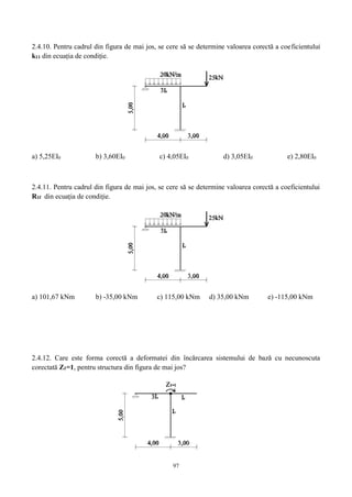 97
2.4.10. Pentru cadrul din figura de mai jos, se cere să se determine valoarea corectă a coeficientului
k11 din ecuația de condiție.
a) 5,25EI0 b) 3,60EI0 c) 4,05EI0 d) 3,05EI0 e) 2,80EI0
2.4.11. Pentru cadrul din figura de mai jos, se cere să se determine valoarea corectă a coeficientului
R1f din ecuația de condiție.
a) 101,67 kNm b) -35,00 kNm c) 115,00 kNm d) 35,00 kNm e) -115,00 kNm
2.4.12. Care este forma corectă a deformatei din încărcarea sistemului de bază cu necunoscuta
corectată Z1=1, pentru structura din figura de mai jos?
 