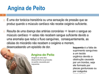 4
 É uma dor torácica transitória ou uma sensação de pressão que se
produz quando o músculo cardíaco não recebe oxigénio suficiente.
 Resulta de uma doença das artérias coronárias  levam o sangue ao
músculo cardíaco  estas não recebem sangue suficiente devido a
uma anomalia que reduz o fluxo sanguíneo, consequentemente, as
células do miocárdio não recebem o oxigénio e morrem,
desencadeando um episódio de dor. Isquemia é a falta de
suprimento sanguíneo
a um tecido
orgânico devido a
obstrução causada
por um trombo, seja
ele formado por
placas gordurosas ou
por coágulos
 