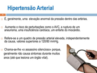 5
 É, geralmente, uma elevação anormal da pressão dentro das artérias.
 Aumenta o risco de perturbações como o AVC, a ruptura de um
aneurisma, uma insuficiência cardíaca, um enfarte do miocárdio.
 Refere-se a um quadro de pressão arterial elevada, independentemente
da causa, valores superiores a 120/80 mmHg.
 Chama-se-lhe «o assassino silencioso» porque,
geralmente não causa sintomas durante muitos
anos (até que lesiona um órgão vital).
 