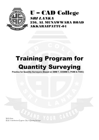  
U
EG
E
L
LOC
D
C-S
R
I
L A N
K
A
A
* *
U – CAD College
U
EG
E
L
LOC
D
C-S
R
I
L A N
K
A
A
SRI LANKA
236, AL MUNAWWARA ROAD* *
AKKARAIPATTU-04
 
 
 
Training Program for
Quantity Surveying
  Practice for Quantity Surveyors (Based on SMM 7, CESMM 3, POMI & FIDIC)
 
 
M.A. Unais
B.Sc. in Architecture Engineer, Dip. in Quantity Surveyor
 