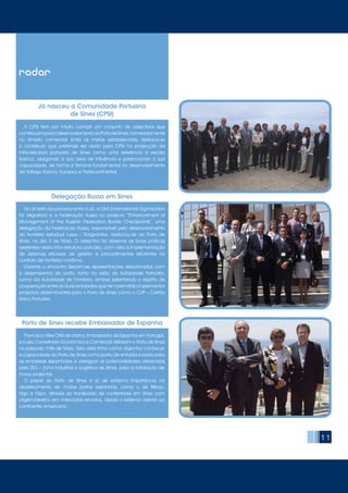11
	 Francisco Villar Ortíz de Urbina, Embaixador de Espanha em Portugal,
e o seu Conselheiro Económico e Comercial visitaram o Porto de Sines
no passado mês de Maio. Esta visita tinha como objectivo conhecer
a capacidade do Porto de Sines como porta de entrada e saída para
as empresas espanholas e averiguar as potencialidades oferecidas
pela ZILS – Zona Industrial e Logística de Sines, para a instalação de
novos projectos.
	 O papel do Porto de Sines é já de extrema importância no
abastecimento de muitos portos espanhóis, como o de Bilbau,
Vigo e Gijon, através do transbordo de contentores em Sines com
origem/destino em mercados remotos, desde o extremo oriente ao
continente americano.
radar
Porto de Sines recebe Embaixador de Espanha
	 A CPSI tem por intuito cumprir um conjunto de objectivos que
contribuamparaodesenvolvimentodoPortodeSines,nomeadamente
no âmbito comercial. Entre as metas estabelecidas, destaca-se
o contributo que pretende ser dado pela CPSI na projecção da
infra-estrutura portuária de Sines como uma referência à escala
Ibérica, alargando a sua área de influência e potenciando a sua
capacidade, de forma a torná-la fundamental no desenvolvimento
do tráfego Ibérico, Europeu e Transcontinental.
Delegação Russa em Sines
	 No âmbito da parceria entre a UE, a OIM (International Organization
for Migration) e a Federação Russa no projecto “Enhancement of
Management of the Russian Federation Border Checkpoints”, uma
delegação da Federação Russa, responsável pelo desenvolvimento
da fronteira estadual russa – Rosgranitsa, deslocou-se ao Porto de
Sines, no dia 3 de Maio. O objectivo foi observar as boas práticas
existentes nesta infra-estrutura portuária, com vista à implementação
de sistemas eficazes de gestão e procedimentos eficientes no
controlo de fronteira marítima.
	 Durante o encontro fizeram-se apresentações relacionadas com
o desempenho do porto, tanto na visão da Autoridade Portuária,
como da Autoridade de Fronteira, ambas salientando o espírito de
cooperação entre as duas entidades que tem permitido implementar
projectos determinantes para o Porto de Sines como o CUP – Cartão
Único Portuário.
Já nasceu a Comunidade Portuária
de Sines (CPSI)
 