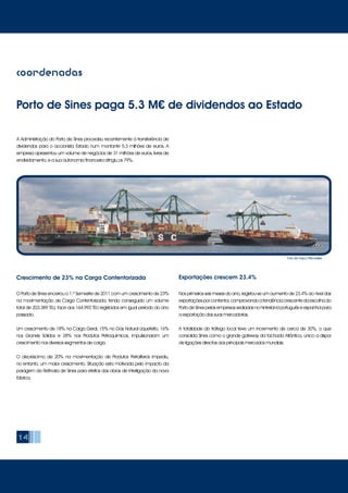 14
A Administração do Porto de Sines procedeu recentemente à transferência de
dividendos para o accionista Estado num montante 5.3 milhões de euros. A
empresa apresentou um volume de negócios de 31 milhões de euros, livres de
endividamento, e a sua autonomia financeira atingiu os 79%.
coordenadas
Porto de Sines paga 5.3 M€ de dividendos ao Estado
O Porto de Sines encerrou o 1.º Semestre de 2011 com um crescimento de 23%
na movimentação de Carga Contentorizada, tendo conseguido um volume
total de 203.389 TEU, face aos 164.992 TEU registados em igual período do ano
passado.
Um crescimento de 18% na Carga Geral, 15% no Gás Natural Liquefeito, 16%
nos Graneis Sólidos e 28% nos Produtos Petroquímicos, impulsionaram um
crescimento nos diversos segmentos de carga.
O decréscimo de 20% na movimentação de Produtos Petrolíferos impediu,
no entanto, um maior crescimento. Situação esta motivada pelo impacto da
paragem da Refinaria de Sines para efeitos das obras de interligação da nova
fábrica.
Crescimento de 23% na Carga Contentorizada
Foto de Vasco Pitschieller
Nos primeiros seis meses do ano, registou-se um aumento de 23.4% ao nível das
exportaçõesporcontentor,comprovandoatendênciacrescentedaescolhado
Porto de Sines pelas empresas sediadas no hinterland português e espanhol para
a exportação das suas mercadorias.
A totalidade do tráfego local teve um incremento de cerca de 30%, o que
consolida Sines como o grande gateway da fachada Atlântica, único a dispor
de ligações directas aos principais mercados mundiais.
Exportações crescem 23.4%
 