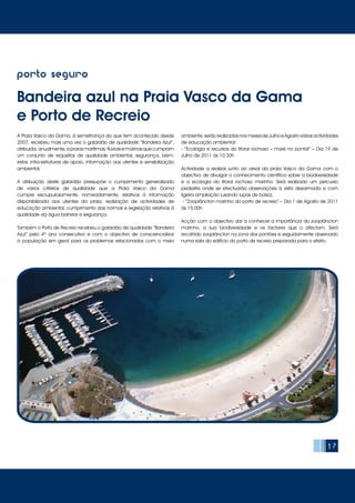 17
porto seguro
Bandeira azul na Praia Vasco da Gama
e Porto de Recreio
A Praia Vasco da Gama, à semelhança do que tem acontecido desde
2007, recebeu mais uma vez o galardão de qualidade “Bandeira Azul”,
atribuída, anualmente, a praias marítimas, fluviais e marinas que cumpram
um conjunto de requisitos de qualidade ambiental, segurança, bem-
estar, infra-estruturas de apoio, informação aos utentes e sensibilização
ambiental.
A atribuição deste galardão pressupõe o cumprimento generalizado
de vários critérios de qualidade que a Praia Vasco da Gama
cumpre escrupulosamente, nomeadamente, relativos à informação
disponibilizada aos utentes da praia, realização de actividades de
educação ambiental, cumprimento das normas e legislação relativas à
qualidade da água balnear e segurança.
Também o Porto de Recreio recebeu o galardão de qualidade “Bandeira
Azul” pelo 4º ano consecutivo e com o objectivo de consciencializar
a população em geral para os problemas relacionados com o meio
ambiente, serão realizadas nos meses de Julho e Agosto várias actividades
de educação ambiental:
- “Ecologia e recursos do litoral rochoso – maré no pontal” – Dia 19 de
Julho de 2011 às 10:30h
Actividade a realizar junto ao areal da praia Vasco da Gama com o
objectivo de divulgar o conhecimento científico sobre a biodiversidade
e a ecologia do litoral rochoso marinho. Será realizado um percurso
pedestre onde se efectuarão observações à vista desarmada e com
ligeira ampliação (usando lupas de bolso).
- “Zooplâncton marinho do porto de recreio” – Dia 1 de Agosto de 2011
às 15:00h
Acção com o objectivo dar a conhecer a importância do zooplâncton
marinho, a sua biodiversidade e os factores que o afectam. Será
recolhido zooplâncton na zona dos pontões e seguidamente observado
numa sala do edifício do porto de recreio preparada para o efeito.
 