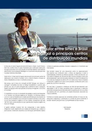 03
editorial
O início de um serviço regular semanal entre Sines e o Brasil, o South America
East Cost, constitui mais um passo importante para a afirmação deste porto
de águas profundas como hub portuário da fachada atlântica, aproveitando
plenamente a sua localização estratégica no cruzamento das principais rotas
mundiais, Norte-Sul e Este-Oeste.
Desta forma, o nosso país fica ligado directamente aos principais centros de
distribuição e de consumo mundiais, como o Extremo Oriente, a Europa do
Norte e Mediterrânica e todo o Continente americano.
Este serviço, que é mais uma conquista da MSC Portugal, vem reforçar a
vantagem competitiva de Sines no tráfego transatlântico e permitir, pela
primeira vez, que um porto português seja a plataforma para a operação
logística de ligação entre duas grandes economias emergentes: a da China
e a do Brasil.
E congratulamo-nos que um empresário de prestigio no sector dos transportes
e um pioneiro nas soluções logísticas em Portugal e na Península Ibérica,
como é o caso do Presidente do Conselho de Administração da empresa Luís
Simões, venha manifestar a sua convicção no projecto de Sines, no seu porto,
na sua Zona Industrial e Logística e na sua cidade, considerando que este
“site” tem todo o potencial para vir a ser o grande pólo industrial e logístico do
futuro em Portugal.
A gestão portuária moderna tem de corresponder a estes desafios,
integrando o porto digitalmente nas cadeias de transporte que o utilizam e
promovendo o tratamento electrónico da informação administrativa relativa
a todas as operações portuárias, incluindo o despacho e o movimento das
mercadorias.
Mas também deverá ter uma intervenção activa no desenvolvimento
dos projectos que contribuam para o reforço da segurança e para a
sustentabilidade ambiental do interface portuário. O Porto de Sines tem um
novo sistema integrado de câmaras de visão nocturna (infrared) e diurna (de
alta sensibilidade), cujas câmaras estão instaladas na mesma localização do
novo radar de ampliação do sistema VTS. Com estes novos meios é ampliada
e reforçada a vigilância em toda a zona portuária, contribuindo para a sua
gestão de uma forma mais eficaz.
Por outro lado, a aquisição e instalação do OSD (Oil Spill Detection) vem
disponibilizar à APS os meios necessários para a prevenção e detecção
automática de derrames de hidrocarbonetos na superfície do mar numa área
de cobertura até 5 km, permitindo uma rápida intervenção, associada aos
meios já existentes.
Controlar as funções essenciais da actividade portuária 24 horas por dia,
reforçando a segurança, a prevenção e o controle de danos ambientais, é
também decisivo para promover a competitividade do Porto de Sines.
Lídia Sequeira
Presidente
Serviço regular entre Sines e Brasil
liga Portugal a principais centros
de distribuição mundiais
 