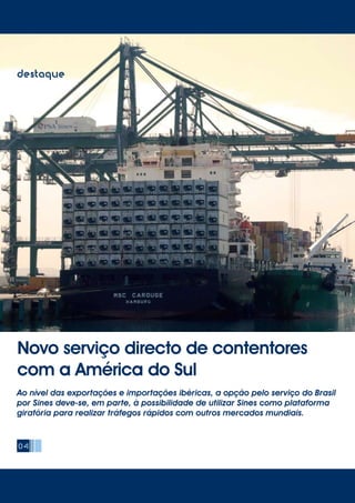 04
destaque
Novo serviço directo de contentores
com a América do Sul
Ao nível das exportações e importações ibéricas, a opção pelo serviço do Brasil
por Sines deve-se, em parte, à possibilidade de utilizar Sines como plataforma
giratória para realizar tráfegos rápidos com outros mercados mundiais.
 