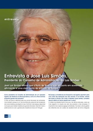 06
Entrevista a José Luís Simões,
Presidente do Conselho de Administração da Luís Simões
José Luís Simões afirma que o Porto de Sines é hoje um porto em acelerada
afirmação e uma clara porta de entrada na Europa.
entrevista
Como presidente do Conselho de Administração de um operador
logístico de referência na Península Ibérica, como vê o Porto de Sines
enquanto grande hub portuário?
O Porto de Sines é relevante pela sua actual dimensão de actividade,
mas também porque é um hub de atracção potencial de localização
de novas indústrias, pois dispõe no seu in land do maior espaço disponível
na Europa para instalar indústrias de grande dimensão. Sines tem todo o
potencial de vir a ser o grande pólo industrial do futuro em Portugal.
Na Europa, as tendências do transporte e da logística apontam para
uma união das operações dos dois sectores. A Luís Simões, através
das fusões no Grupo, tem vindo a trabalhar nesse sentido, considera
que já é difícil um sector subsistir sem o outro?
A cadeia de abastecimento tornou-se, nas últimas décadas, cada vez
mais exigente na criação de valor dos produtos e das empresas. O
importante não é apenas agregar actividades, mas fazer a eficaz gestão
dos diferentes elos da cadeia de abastecimento de forma integrada
 