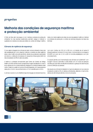 08
projectos
O Porto de Sines está mais seguro e com melhores condições de protecção
ambiental. Os mais recentes investimentos permitem alargar e melhorar a
qualidade de cobertura de radar para efeitos do controlo de tráfego marítimo,
obter uma melhor vigilância de vídeo da zona de jurisdição marítima e melhorar
as condições de prevenção e controlo de eventuais poluições nas áreas dos
terminais.
Melhoria das condições de segurança marítima
e protecção ambiental
O novo sistema integrado de câmaras de visão nocturna (infrared) e diurna (de
alta sensibilidade) tem como objectivo melhorar a cobertura de vídeo vigilância
sobre a área marítima do porto permitindo, através da sua elevada capacidade
de alcance, a detecção de pessoas em pequenas embarcações dentro da
área de jurisdição da APS em plena escuridão.
O sistema é controlado remotamente pelo Centro de Controlo de Tráfego
Marítimo do Porto de Sines, sendo as respectivas imagens visualizadas no mesmo
local, através de uma consola dedicada, integrada na consola já existente neste
centro.Osistemaconsistenumpardecâmarasintegradas,comcapacidadede
detecção a 16,6 km, de reconhecimento a 3,7 km e identificação a 2,8 km.
A câmara nocturna é uma FieldPro5x Axsys Technologies da General Dynamics,
com zoom contínuo de 100 mm a 500 mm, e é dotada de um sensor IR
(infrared) arrefecido na banda 3-5 micro-metro. A câmara diurna é uma Ikegami
ICD-809P com zoom de 12 mm a 600 mm de alta sensibilidade e com anti-
encandeamento.
O conjunto permite uma movimentação das câmaras com pan/tilt 360º, com
focagem manual e automática, e está dotado com um modo de operação
de detecção automática de silhuetas de pessoas e a geração de alarmes para
chamar à atenção do operador.
Esta solução de câmaras foi instalada na mesma localização do novo radar de
ampliação ao sistema VTS, em estrutura anti-vibrações, utilizando a mesma infra-
estrutura de alimentação eléctrica e de comunicações.
Câmaras de vigilância de segurança
 