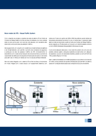 09
Com o objectivo de ampliar a cobertura de radar do sistema VTS do Centro de
Controlo de Tráfego Marítimo do Porto de Sines, foi instalada uma nova unidade
radar na zona sul do porto, num local de cota elevada, com excelente visão
sobre toda a zona sul da área de jurisdição marítima.
Este equipamento, em conjunto com os sistemas complementares de vigilância
e de Oil Spill Detection, vem permitir o aumento das condições de segurança
e protecção da área de jurisdição marítima da APS, nomeadamente na
redundância com o radar actual, redução das zonas de sombra e aumento da
capacidade de detecção de pequenas embarcações de pesca e de recreio
para além das 12 milhas com estado do mar 3 na escala de Pierson-Molkowitz.
Este novo radar, integrado com o sistema VTS do Porto de Sines, e funcionando
em modo merged com o radar actual, é um equipamento Selesmar, com
antena de 19 pés com ganho de 34DB e 25KW de potência, sendo dotado de
transceivers redundantes de banda X e de um tracker Selux. A operação deste
sistema é feita remotamente a partir do Centro de Controlo de Tráfego Marítimo,
sendo a ligação ao VTS efectuado com recurso a um data link wireless conforme
a norma WiMAX (Worldwide Interoperability for Microwave Access).
A zona de localização ideal para o novo radar fica próxima de uma zona de
pedreira, estando sujeita a vibrações resultantes de desmontes com utilização
de explosivos, cujo pico da velocidade vibratória, prevista na norma NP 2074 de
1983, poderá atingir os 10 mm/s2.
Assim,osistemafoiinstaladonumshelterapropriadoeasuaantenanumatorrede
20 metros, ambos dotados de suportes anti-vibrações que permitem ao sistema
operar em condições ideais apesar das condições da sua zona envolvente.
Novo radar do VTS – Vessel Traffic System
 
