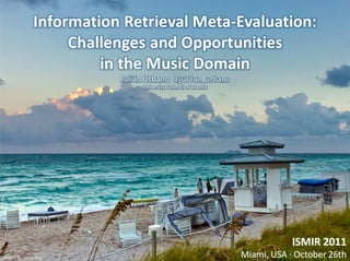 Information Retrieval Meta-Evaluation:
                     Challenges and Opportunities
                         in the Music Domain
                           Julián Urbano      @julian_urbano
                                University Carlos III of Madrid




                                                                              ISMIR 2011
Picture by Daniel Ray                                             Miami, USA · October 26th
 