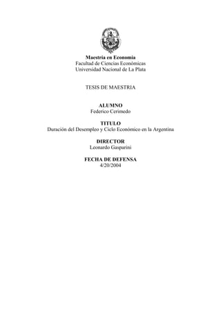 Maestría en Economía
Facultad de Ciencias Económicas
Universidad Nacional de La Plata
TESIS DE MAESTRIA
ALUMNO
Federico Cerimedo
TITULO
Duración del Desempleo y Ciclo Económico en la Argentina
DIRECTOR
Leonardo Gasparini
FECHA DE DEFENSA
4/20/2004
 