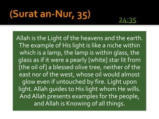 Allah is the Light of the heavens and the earth.
The example of His light is like a niche within
which is a lamp, the lamp is within glass, the
glass as if it were a pearly [white] star lit from
[the oil of] a blessed olive tree, neither of the
east nor of the west, whose oil would almost
glow even if untouched by fire. Light upon
light. Allah guides to His light whom He wills.
And Allah presents examples for the people,
and Allah is Knowing of all things.
24:35
 