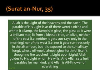 Allah is the Light of the heavens and the earth.The
parable of His Light is as (if there were) a niche and
within it a lamp, the lamp is in glass, the glass as it were
a brilliant star, lit from a blessed tree, an olive, neither
of the east (i.e. neither it gets sun-rays only in the
morning) nor of the west (i.e. nor it gets sun-rays only
in the afternoon, but it is exposed to the sun all day
long), whose oil would almost glow forth (of itself),
though no fire touched it. Light upon Light! Allah
guides to His Light whom He wills. AndAllah sets forth
parables for mankind, and Allah is All-Knower of
everything24:35
 