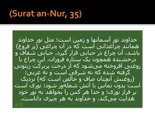 ‫خداوند‬ ‫نور‬ ‫مثل‬ ‫است؛‬ ‫زمین‬ ‫و‬ ‫آسمانها‬ ‫نور‬ ‫خداوند‬
‫چراغی‬ ‫آن‬ ‫در‬ ‫که‬ ‫است‬ ‫چراغدانی‬ ‫همانند‬(‫فروغ‬ ‫پر‬)
‫شفاف‬ ‫حبابی‬ ،‫گیرد‬ ‫قرار‬ ‫حبابی‬ ‫در‬ ‫چراغ‬ ‫آن‬ ،‫باشد‬‫و‬
‫با‬ ‫چراغ‬ ‫این‬ ،‫فروزان‬ ‫ستاره‬ ‫یک‬ ‫همچون‬ ‫درخشنده‬
‫زیتون‬ ‫پربرکت‬ ‫درخت‬ ‫از‬ ‫که‬ ‫شود‬‫می‬ ‫افروخته‬ ‫روغنی‬‫ی‬
‫غربی؛‬ ‫نه‬ ‫و‬ ‫است‬ ‫شرقی‬ ‫نه‬ ‫که‬ ‫شده‬ ‫گرفته‬
(‫که‬ ‫است‬ ‫خالص‬ ‫و‬ ‫صاف‬ ‫آنچنان‬ ‫روغنش‬)‫نزدیک‬
‫است‬ ‫نوری‬ ‫شود؛‬ ‫ور‬‫شعله‬ ‫آتش‬ ‫با‬ ‫تماس‬ ‫بدون‬ ‫است‬
‫خود‬ ‫نور‬ ‫به‬ ‫بخواهد‬ ‫را‬ ‫کس‬ ‫هر‬ ‫خدا‬ ‫و‬ ‫نوری؛‬ ‫فراز‬ ‫بر‬
‫داناست‬ ‫چیزی‬ ‫هر‬ ‫به‬ ‫خداوند‬ ‫و‬ ،‫کند‬‫می‬ ‫هدایت‬.
24:35
 