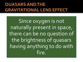 Since oxygen is not
naturally present in space,
there can be no question of
the brightness of quasars
having anything to do with
fire.
 