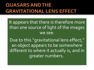 It appears that there is therefore more
than one source of light of the images
we see.
Due to this “gravitational lens effect,”
an object appears to be somewhere
different to where it actually is, and in
greater numbers.
 