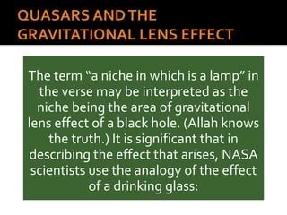 The term “a niche in which is a lamp” in
the verse may be interpreted as the
niche being the area of gravitational
lens effect of a black hole. (Allah knows
the truth.) It is significant that in
describing the effect that arises, NASA
scientists use the analogy of the effect
of a drinking glass:
 