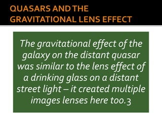 The gravitational effect of the
galaxy on the distant quasar
was similar to the lens effect of
a drinking glass on a distant
street light – it created multiple
images lenses here too.3
 