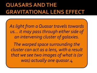 As light from a Quasar travels towards
us… it may pass through either side of
an intervening cluster of galaxies.
The warped space surrounding the
cluster can act as a lens, with a result
that we see two images of what is (or
was) actually one quasar.4
 