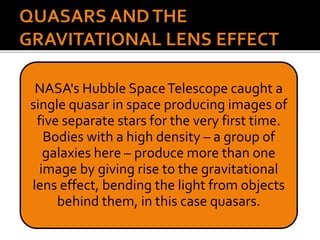 NASA's Hubble SpaceTelescope caught a
single quasar in space producing images of
five separate stars for the very first time.
Bodies with a high density – a group of
galaxies here – produce more than one
image by giving rise to the gravitational
lens effect, bending the light from objects
behind them, in this case quasars.
 