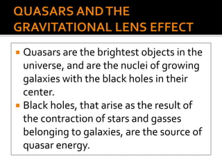  Quasars are the brightest objects in the
universe, and are the nuclei of growing
galaxies with the black holes in their
center.
 Black holes, that arise as the result of
the contraction of stars and gasses
belonging to galaxies, are the source of
quasar energy.
 