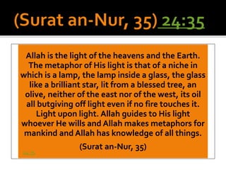 Allah is the light of the heavens and the Earth.
The metaphor of His light is that of a niche in
which is a lamp, the lamp inside a glass, the glass
like a brilliant star, lit from a blessed tree, an
olive, neither of the east nor of the west, its oil
all butgiving off light even if no fire touches it.
Light upon light. Allah guides to His light
whoever He wills and Allah makes metaphors for
mankind and Allah has knowledge of all things.
(Surat an-Nur, 35)
24:35
 