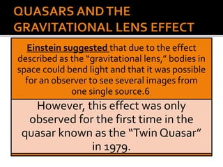 Einstein suggested that due to the effect
described as the “gravitational lens,” bodies in
space could bend light and that it was possible
for an observer to see several images from
one single source.6
However, this effect was only
observed for the first time in the
quasar known as the “Twin Quasar”
in 1979.
 