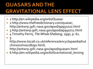  1 http://en.wikipedia.org/wiki/Quasar
 2 http://www.thefreedictionary.com/quasar;
http://antwrp.gsfc.nasa.gov/apod/ap951022.html
 3 http://antwrp.gsfc.nasa.gov/apod/ap950711.html
 4Timothy Ferris, TheWhole Shebang, 1997, p. 61.
 5
http://www.tiscali.co.uk/reference/encyclopaedia/hut
chinson/m0028790.html;
http://antwrp.gsfc.nasa.gov/apod/quasars.html
 6 http://en.wikipedia.org/wiki/Gravitational_lensing
 