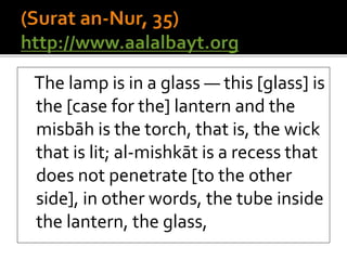 The lamp is in a glass — this [glass] is
the [case for the] lantern and the
misbāh is the torch, that is, the wick
that is lit; al-mishkāt is a recess that
does not penetrate [to the other
side], in other words, the tube inside
the lantern, the glass,
 