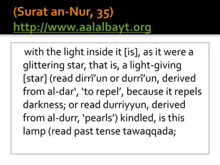 with the light inside it [is], as it were a
glittering star, that is, a light-giving
[star] (read dirrī’un or durrī’un, derived
from al-dar‘, ‘to repel’, because it repels
darkness; or read durriyyun, derived
from al-durr, ‘pearls’) kindled, is this
lamp (read past tense tawaqqada;
 