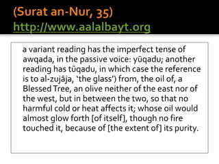 a variant reading has the imperfect tense of
awqada, in the passive voice: yūqadu; another
reading has tūqadu, in which case the reference
is to al-zujāja, ‘the glass’) from, the oil of, a
BlessedTree, an olive neither of the east nor of
the west, but in between the two, so that no
harmful cold or heat affects it; whose oil would
almost glow forth [of itself], though no fire
touched it, because of [the extent of] its purity.
 