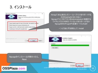3. インストール
C O P Y R I G H T ( C ) 2 0 1 9 O S S P L A Z A . C O M A L L R I G H T
R E S E R V E D . 10OSSPlaza.com
Nmap7.80以前のレガシー・ループバックをサポートする
か(Wiresharkにはいらない）
NpcapドライバのアクセスをAdministratorに制限する
ワイヤレスでロウの802.11トラヒックをサポートするか
NpcapをWinPcapAPI互換モーで入れるか
ー＞とりあえず全部なしで, Install
Npcapのインストールが終わったら、
Next
 