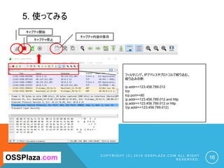 5. 使ってみる
C O P Y R I G H T ( C ) 2 0 1 9 O S S P L A Z A . C O M A L L R I G H T
R E S E R V E D . 16OSSPlaza.com
キャプチャ開始
キャプチャ停止
キャプチャ内容の保存
フィルタリング。IPアドレスやプロトコルで絞り込む。
絞り込みの例：
ip.addr==123.456.789.012
tcp
tcp.port==80
ip.addr==123.456.789.012 and http
ip.addr==123.456.789.012 or http
!(ip.addr==123.456.789.012)
 