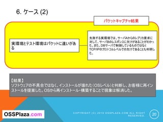 6. ケース (2)
C O P Y R I G H T ( C ) 2 0 1 9 O S S P L A Z A . C O M A L L R I G H T
R E S E R V E D . 20OSSPlaza.com
実環境とテスト環境はパケットに違いがあ
る
失敗する実環境では、サーバAからのレプリカ要求に
対して、サーバBのレスポンスに欠けがあることがわかっ
た。また、DBサーバで制御しているものではなく
TCP/IPのプロトコルレベルでの欠けであることも判明し
た。
【結果】
ソフトウェアの不具合ではなく、インストールが壊れた（OSレベル）と判断し、お客様に再イン
ストールを提案した。OSから再インストール・構築することで現象は解消した。
パケットキャプチャ結果
 