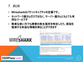 7. まとめ
C O P Y R I G H T ( C ) 2 0 1 9 O S S P L A Z A . C O M A L L R I G H T
R E S E R V E D . 21OSSPlaza.com
• Wiresharkはパケットキャプチャの定番です。
• ネットワーク屋さんだけではなく、サーバー屋さんにもとても有
用なツールです
• 簡単な使い方でも障害の発生箇所を特定したり、原因を
推測する有益な情報を得ることができます
 